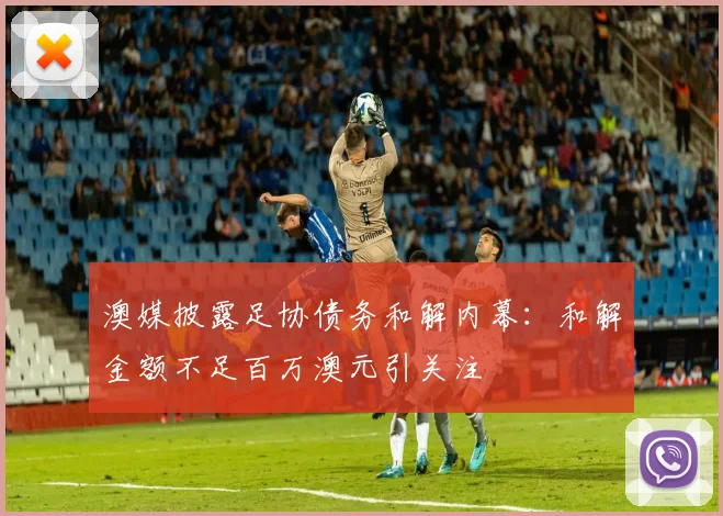 澳媒披露足协债务和解内幕：和解金额不足百万澳元引关注