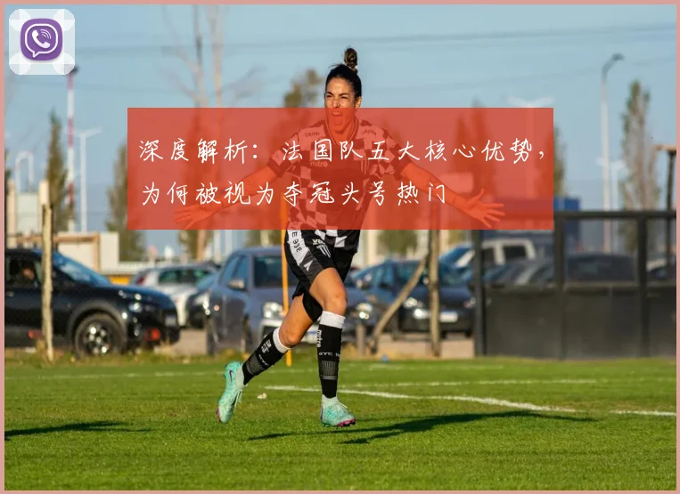 深度解析:法国队五大核心优势,为何被视为夺冠头号热门