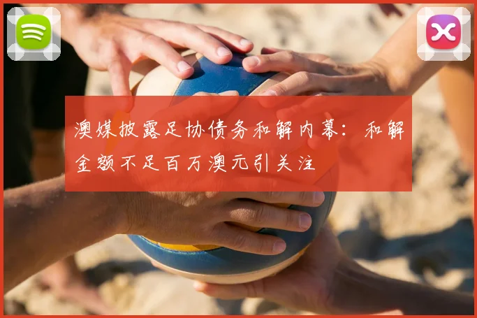 澳媒披露足协债务和解内幕：和解金额不足百万澳元引关注