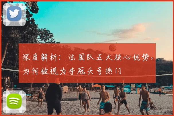 深度解析：法国队五大核心优势，为何被视为夺冠头号热门
