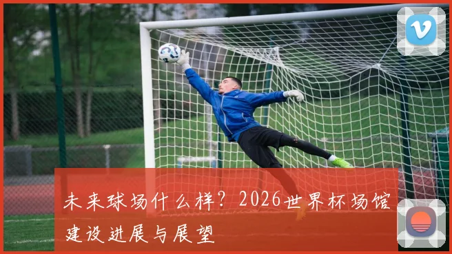 未来球场什么样？2026世界杯场馆建设进展与展望