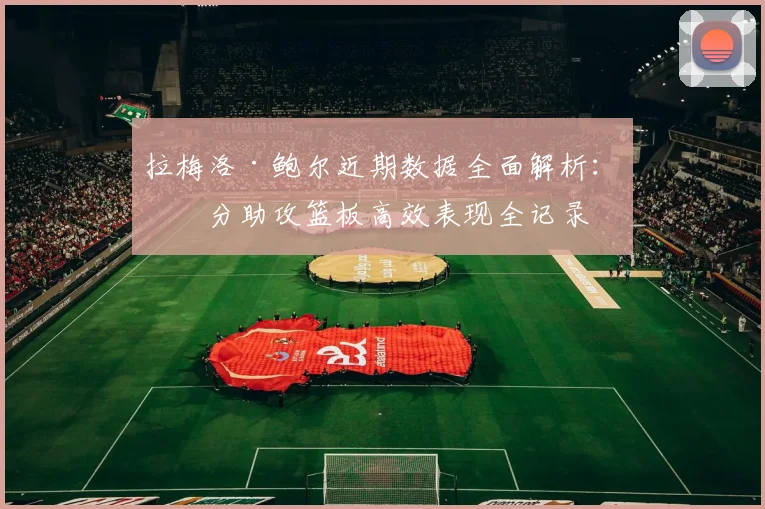 拉梅洛·鲍尔近期数据全面解析:得分助攻篮板高效表现全记录